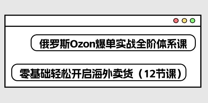 俄罗斯 Ozon-爆单实战全阶体系课，零基础轻松开启海外卖货(12节课-萤火网创