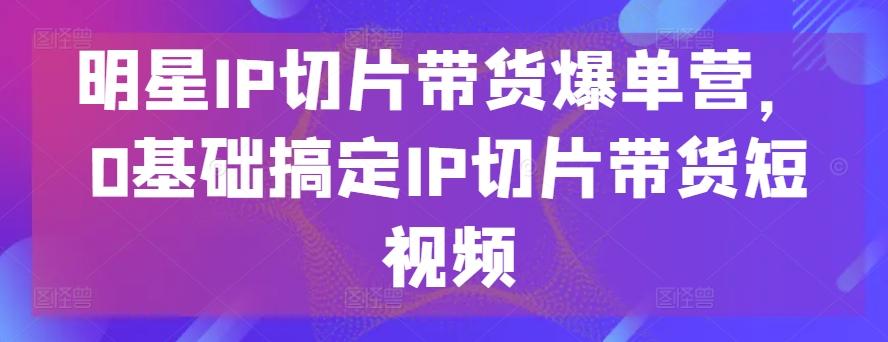 明星IP切片带货爆单营，0基础搞定IP切片带货短视频-萤火网创