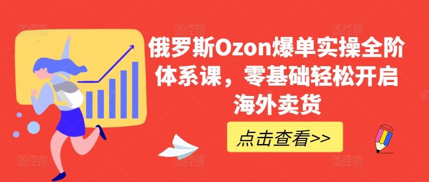 俄罗斯Ozon爆单实操全阶体系课，零基础轻松开启海外卖货-萤火网创
