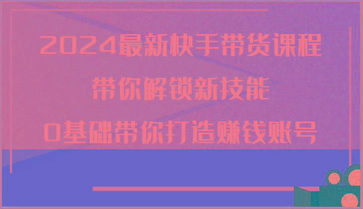 2024最新快手带货课程，带你解锁新技能，0基础带你打造赚钱账号-萤火网创