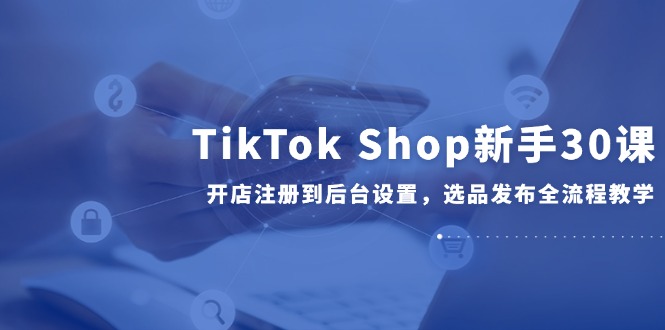 TikTok Shop新手30课，开店注册到后台设置，选品发布全流程教学-萤火网创