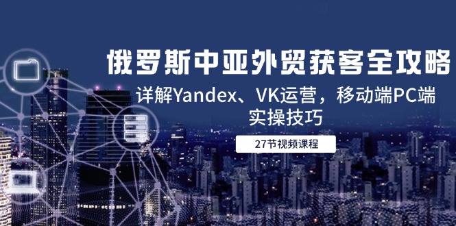 俄罗斯中亚外贸获客全攻略，详解Yandex、VK运营，移动端PC端实操技巧-萤火网创