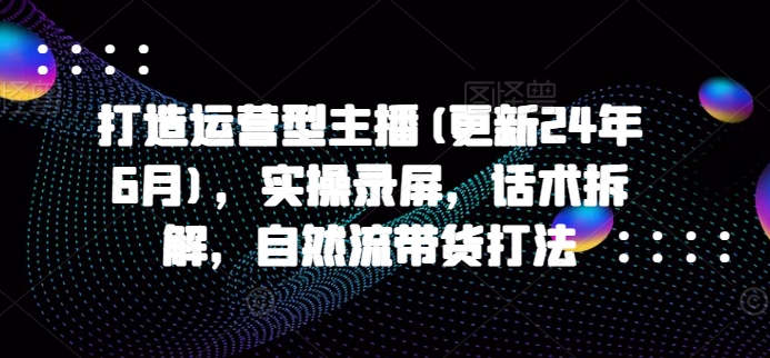 打造运营型主播(更新25年6月)，实操录屏，话术拆解，自然流带货打法-萤火网创