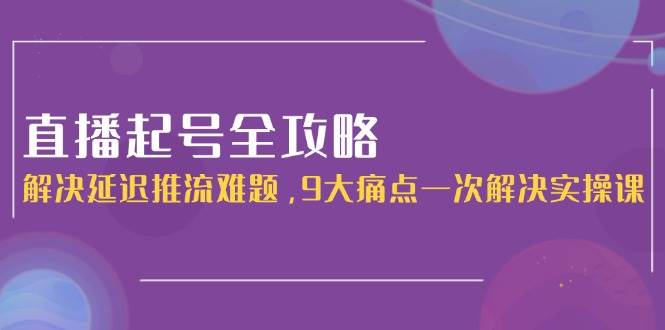 直播起号全攻略：解决延迟推流难题，9大痛点一次解决实操课-萤火网创