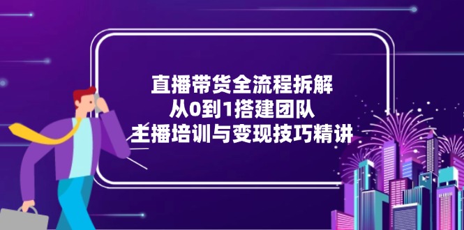 直播带货全流程拆解：从0到1搭建团队，主播培训与变现技巧精讲-萤火网创