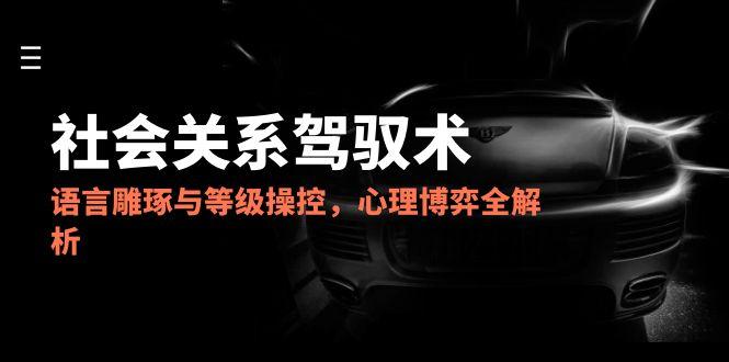 2025社会关系驾驭术，语言雕琢与等级操控，心理博弈全解析-萤火网创