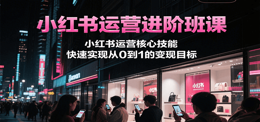 小红书运营进阶班课，小红书运营核心技能，快速实现从0到1的变现目标-萤火网创