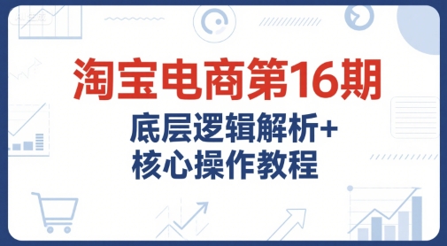 淘宝电商第16期，底层逻辑解析+核心操作教程，运营、推广提升能力的必学课程+配套资料-萤火网创