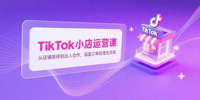 TikTok小店运营课，从店铺装修到达人合作，涵盖订单处理全流程-萤火网创