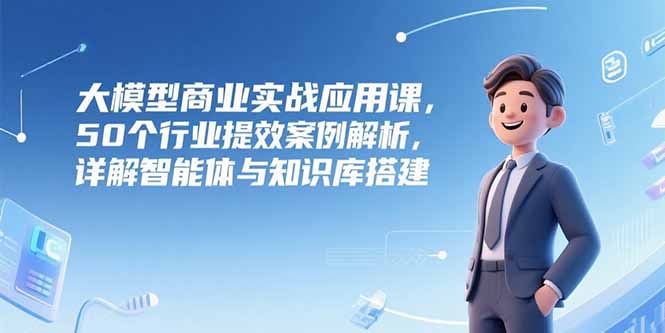 大模型商业实战应用课，50个行业提效案例解析，详解智能体与知识库搭建-萤火网创