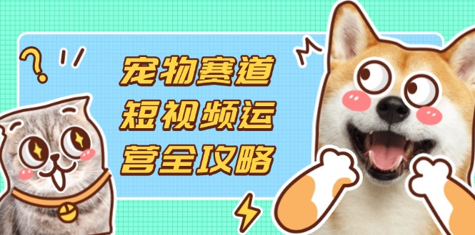 宠物赛道短视频运营全攻略，选品拍摄剪辑实操，实现流量到收益转化-萤火网创