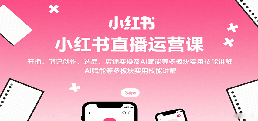 小红书直播运营课：开播、笔记创作、选品、店铺实操及 AI 赋能等多板块实用技能讲解-萤火网创