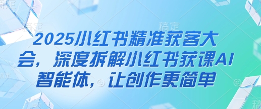 2025小红书精准获客大会，深度拆解小红书获课AI智能体，让创作更简单-萤火网创