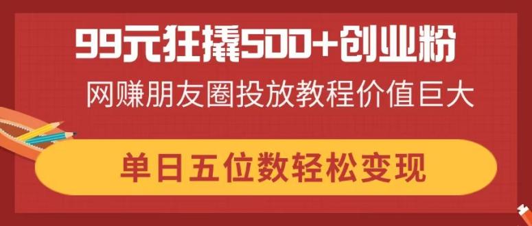 99元狂撬500+创业粉，网赚朋友圈投放教程价值巨大，单日五位数轻松变现-萤火网创