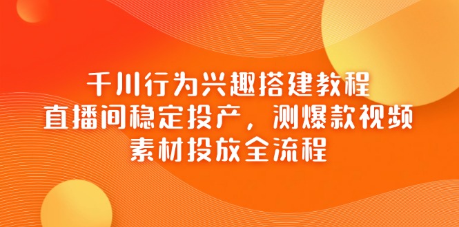 千川行为兴趣搭建教程，直播间稳定投产，测爆款视频，素材投放全流程-萤火网创