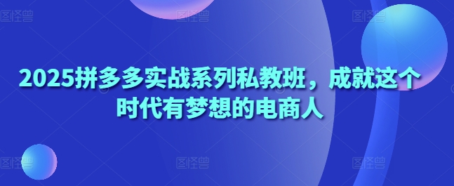 2025拼多多实战系列私教班，成就这个时代有梦想的电商人-萤火网创