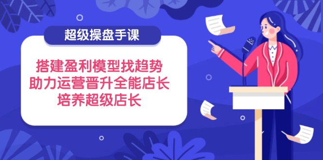 超级操盘手课，搭建盈利模型找趋势，助力运营晋升全能店长，培养超级店长-萤火网创
