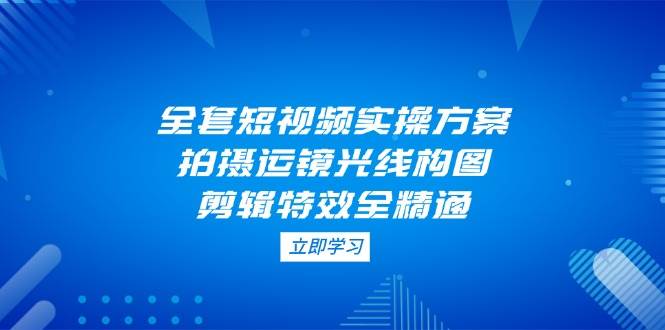 全套短视频实操方案，拍摄运镜光线构图，剪辑特效全精通-萤火网创