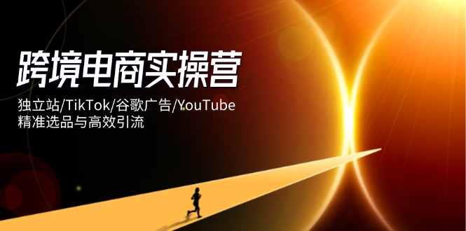 跨境电商实操营：独立站/TikTok/谷歌广告/YouTube，精准选品与高效引流-萤火网创
