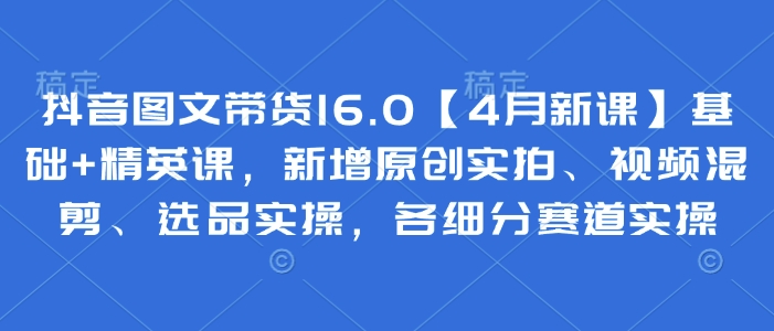 抖音图文带货16.0【4月新课】基础+精英课，新增原创实拍、视频混剪、选品实操，各细分赛道实操-萤火网创