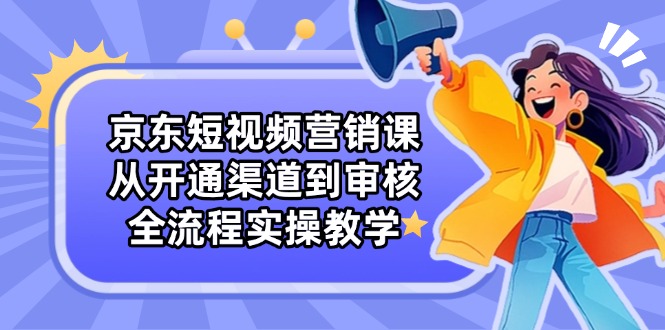 京东短视频营销课：从开通渠道到审核，全流程实操教学-萤火网创