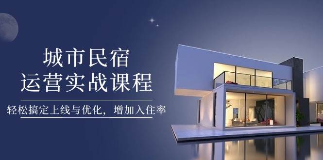 城市民宿运营实战课程，轻松搞定上线与优化，增加入住率-萤火网创