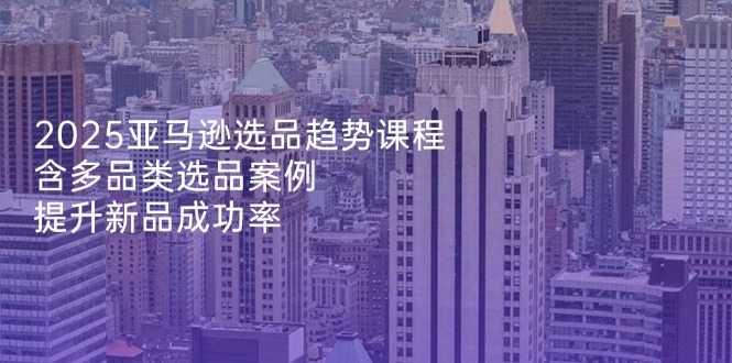 2025亚马逊选品趋势课程，含多品类选品案例，提升新品成功率-萤火网创