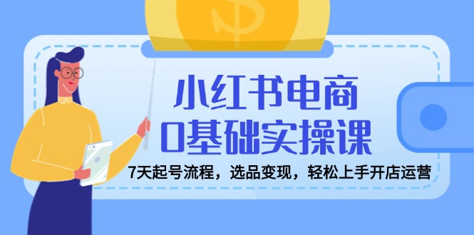 小红书电商0基础实操课，7天起号流程，选品变现，轻松上手开店运营-萤火网创