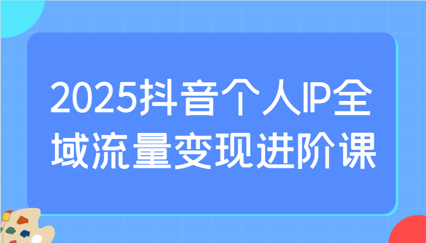 2025抖音个人IP全域流量变现进阶课：选爆品、抖音付费投流、千川投流实操及优化等-萤火网创