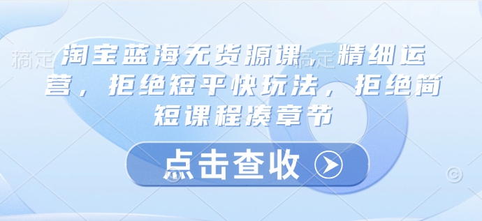淘宝蓝海无货源课，精细运营，拒绝短平快玩法，拒绝简短课程凑章节-萤火网创