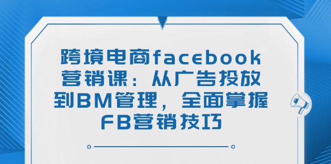 跨境电商facebook营销课：从广告投放到BM管理，全面掌握FB营销技巧-萤火网创