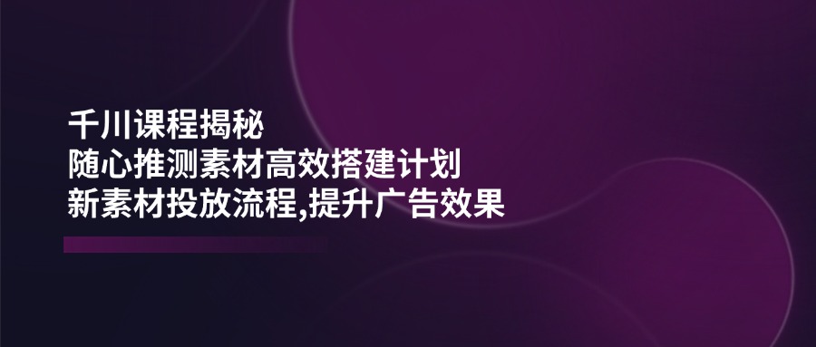 千川课程揭秘：随心推测素材高效搭建计划,新素材投放流程,提升广告效果-萤火网创