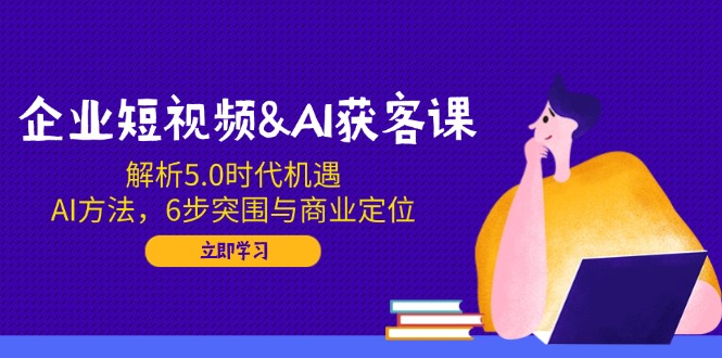 企业短视频&AI获客课：解析5.0时代机遇，AI方法，6步突围与商业定位-萤火网创