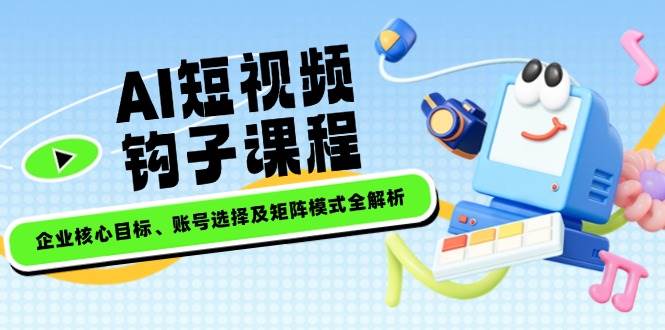 AI短视频钩子课程，企业核心目标、账号选择及矩阵模式全解析-萤火网创