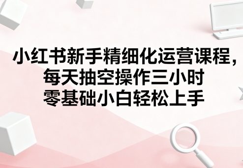 小红书新手精细化运营课程，每天抽空操作三小时，零基础小白轻松上手-萤火网创
