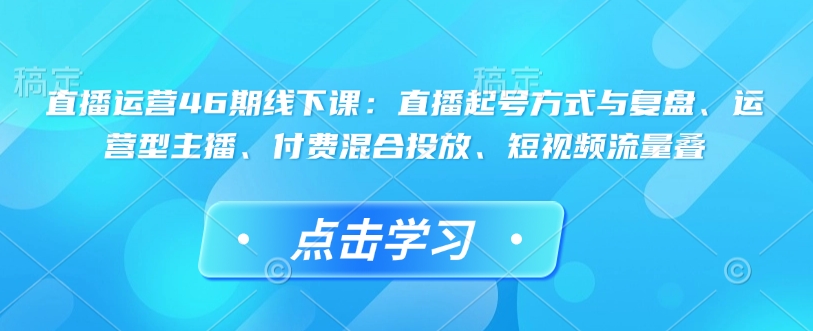 直播运营46期线下课：直播起号方式与复盘、运营型主播、付费混合投放、短视频流量叠-萤火网创