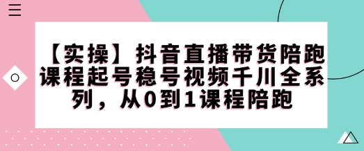 【实操】抖音直播带货陪跑课程起号稳号视频千川全系列，从0到1课程陪跑-萤火网创