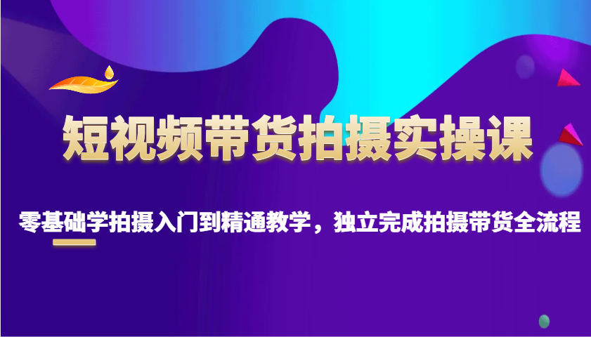 短视频带货拍摄实操课，零基础学拍摄入门到精通教学，独立完成拍摄带货全流程-萤火网创