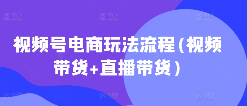 视频号电商玩法流程，视频带货+直播带货【更新2025年1月】-萤火网创