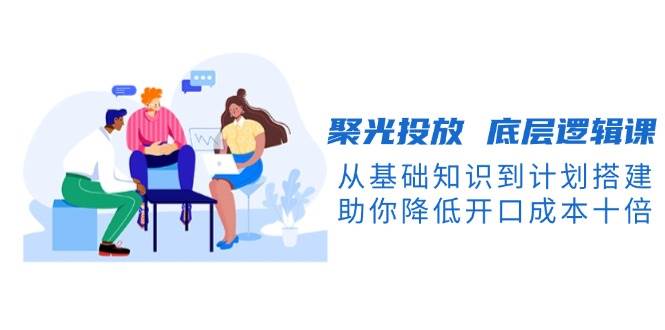 聚光投放底层逻辑课，从基础知识到计划搭建，助你降低开口成本十倍-萤火网创