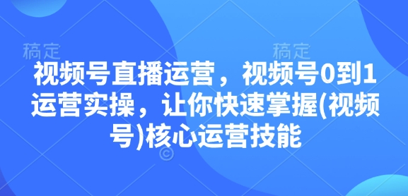 视频号直播运营，视频号0到1运营实操，让你快速掌握(视频号)核心运营技能-萤火网创