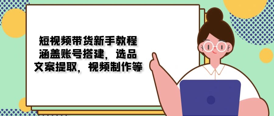 短视频带货新手教程：涵盖账号搭建，选品，文案提取，视频制作等-萤火网创
