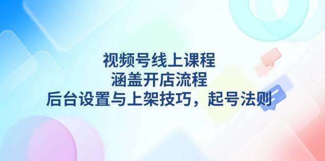 视频号线上课程详解，涵盖开店流程，后台设置与上架技巧，起号法则-萤火网创