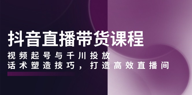 抖音直播带货课程，视频起号与千川投放，话术塑造技巧，打造高效直播间-萤火网创