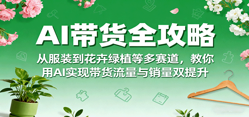 AI带货全攻略，从服装到花卉绿植等多赛道，教你用AI实现带货流量与销量双提升-萤火网创