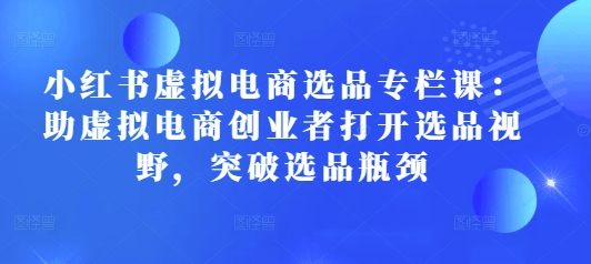 小红书虚拟电商选品专栏课：助虚拟电商创业者打开选品视野，突破选品瓶颈-萤火网创