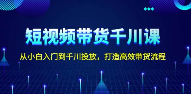 短视频带货千川课，从小白入门到千川投放，打造高效带货流程-萤火网创