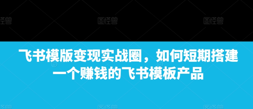 飞书模版变现实战圈，如何短期搭建一个赚钱的飞书模板产品-萤火网创