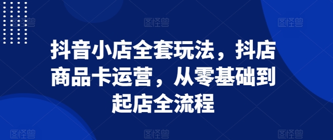 抖音小店全套玩法，抖店商品卡运营，从零基础到起店全流程-萤火网创