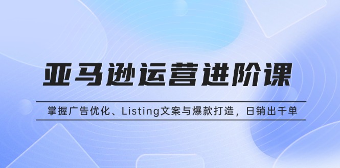亚马逊运营进阶课：掌握广告优化、Listing文案与爆款打造，日销出千单-萤火网创
